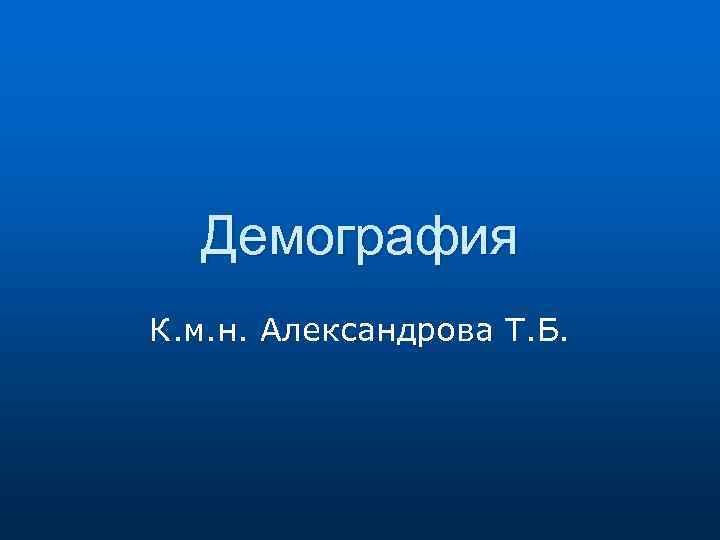 Демография К. м. н. Александрова Т. Б. 
