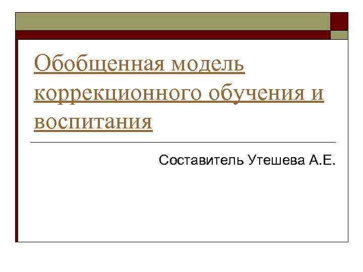 Обобщенная модель коррекционного обучения и воспитания Составитель Утешева А. Е. 