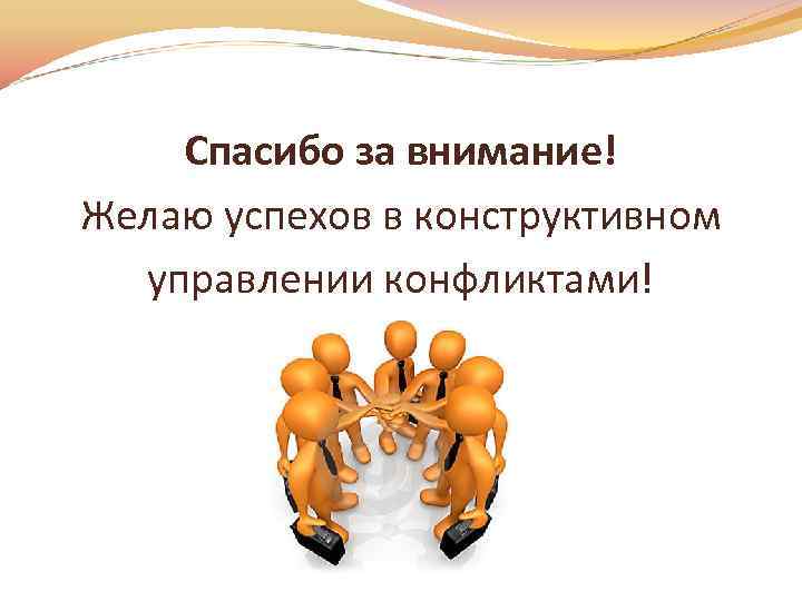 Спасибо за внимание! Желаю успехов в конструктивном управлении конфликтами! 