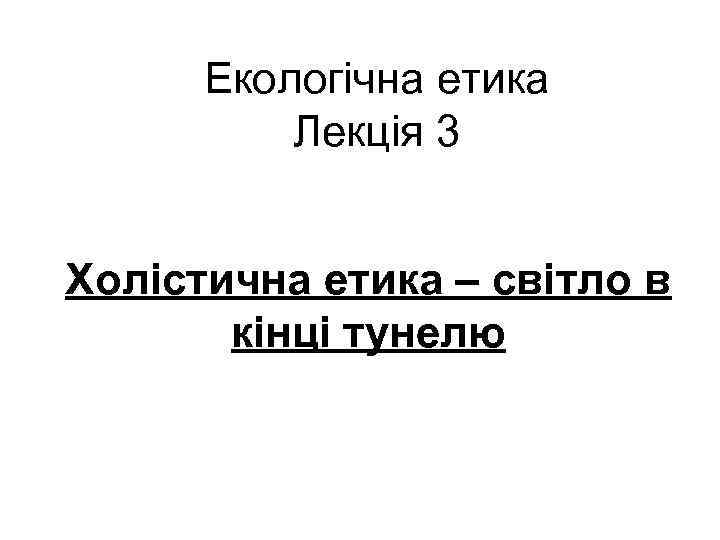 Екологічна етика Лекція 3 Холістична етика – світло в кінці тунелю 