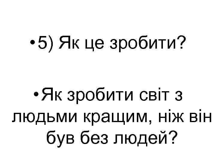  • 5) Як це зробити? • Як зробити світ з людьми кращим, ніж