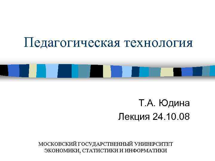 Педагогическая технология Т. А. Юдина Лекция 24. 10. 08 МОСКОВСКИЙ ГОСУДАРСТВЕННЫЙ УНИВЕРСИТЕТ ЭКОНОМИКИ, СТАТИСТИКИ
