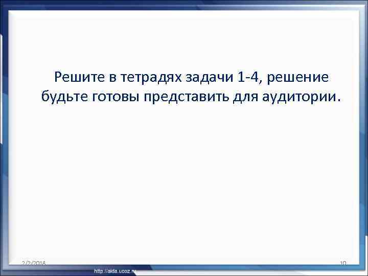 Решите в тетрадях задачи 1 -4, решение будьте готовы представить для аудитории. 2/2/2018 10