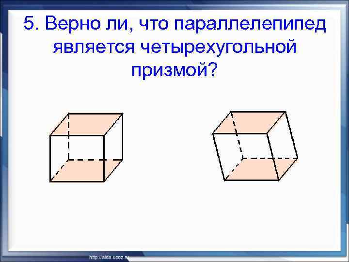 5. Верно ли, что параллелепипед является четырехугольной призмой? 