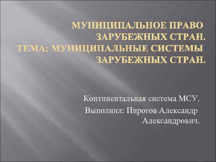МУНИЦИПАЛЬНОЕ ПРАВО ЗАРУБЕЖНЫХ СТРАН. ТЕМА: МУНИЦИПАЛЬНЫЕ СИСТЕМЫ ЗАРУБЕЖНЫХ СТРАН. Континентальная система МСУ. Выполнил: Пирогов