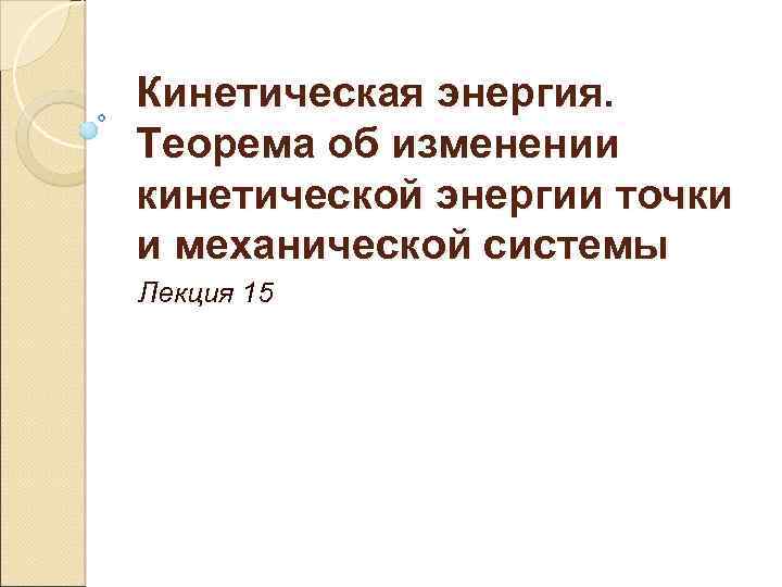 Кинетическая энергия. Теорема об изменении кинетической энергии точки и механической системы Лекция 15 