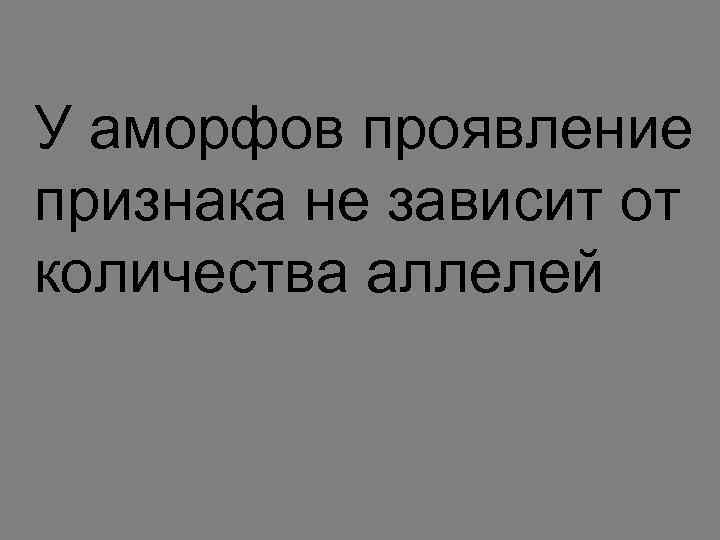 У аморфов проявление признака не зависит от количества аллелей 