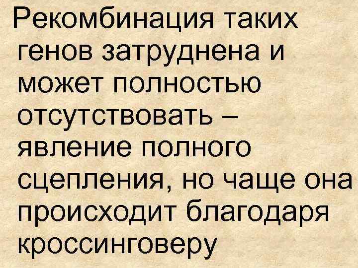 Рекомбинация таких генов затруднена и может полностью отсутствовать – явление полного сцепления, но чаще