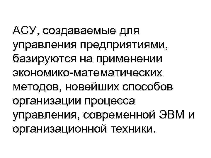 АСУ, создаваемые для управления предприятиями, базируются на применении экономико-математических методов, новейших способов организации процесса
