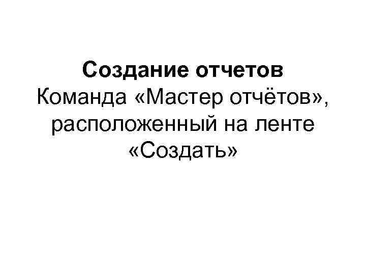 Создание отчетов Команда «Мастер отчётов» , расположенный на ленте «Создать» 