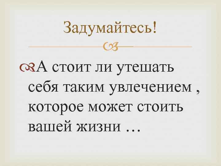 Задумайтесь! А стоит ли утешать себя таким увлечением , которое может стоить вашей жизни