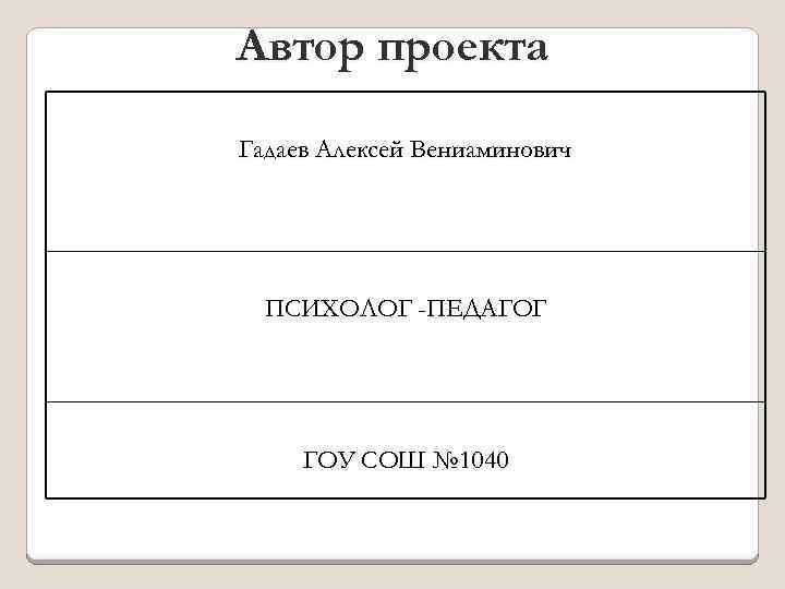 Автор проекта Гадаев Алексей Вениаминович ПСИХОЛОГ -ПЕДАГОГ ГОУ СОШ № 1040 
