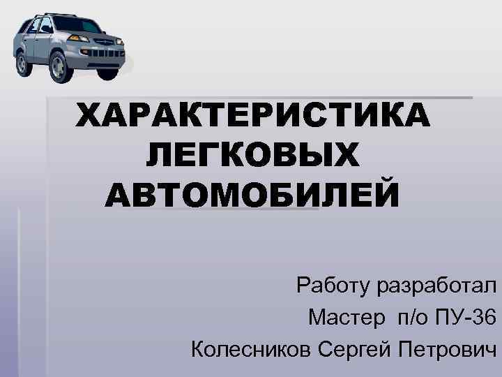 ХАРАКТЕРИСТИКА ЛЕГКОВЫХ АВТОМОБИЛЕЙ Работу разработал Мастер п/о ПУ-36 Колесников Сергей Петрович 