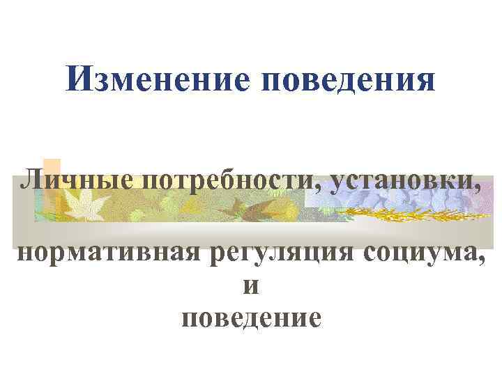 Изменение поведения Личные потребности, установки, нормативная регуляция социума, и поведение 