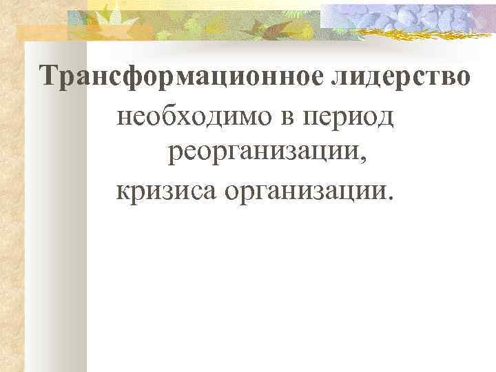 Трансформационное лидерство необходимо в период реорганизации, кризиса организации. 