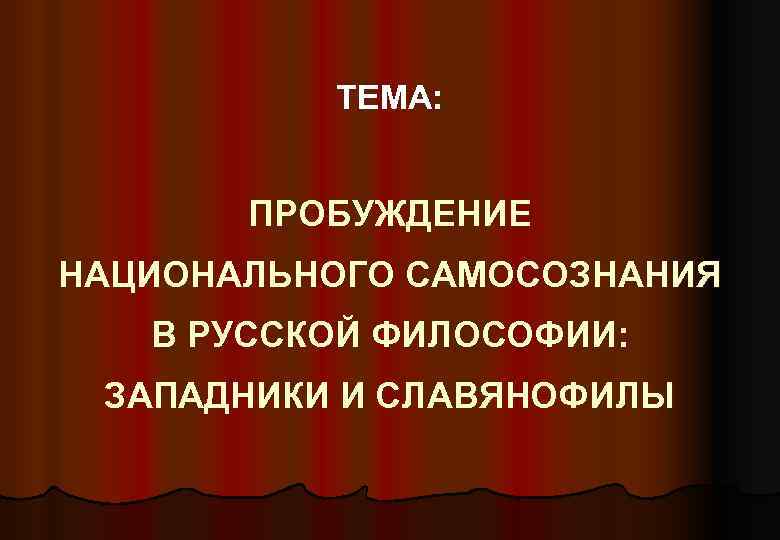 ТЕМА: ПРОБУЖДЕНИЕ НАЦИОНАЛЬНОГО САМОСОЗНАНИЯ В РУССКОЙ ФИЛОСОФИИ: ЗАПАДНИКИ И СЛАВЯНОФИЛЫ 