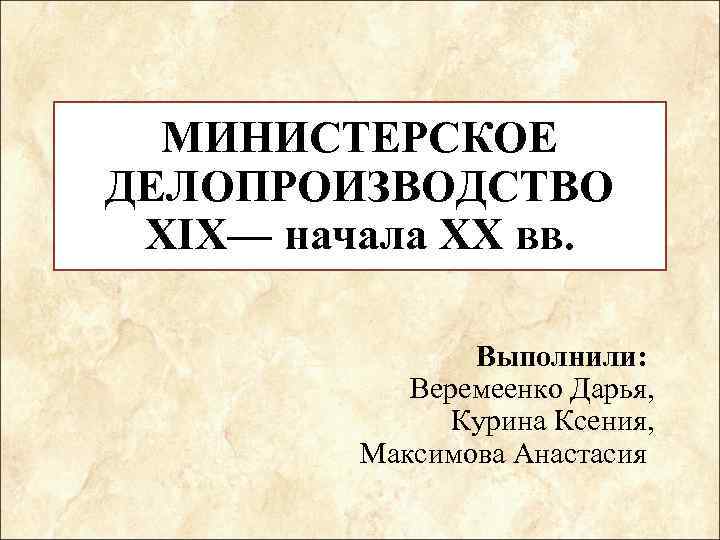 МИНИСТЕРСКОЕ ДЕЛОПРОИЗВОДСТВО XIX— начала XX вв. Выполнили: Веремеенко Дарья, Курина Ксения, Максимова Анастасия 