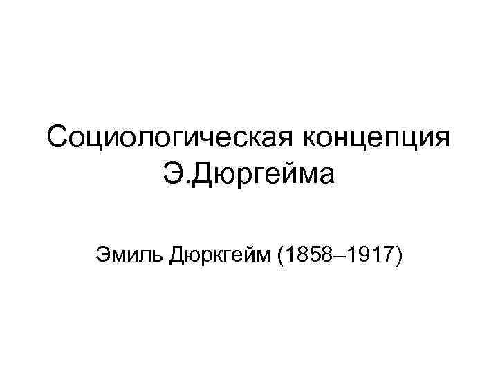 Социологическая концепция Э. Дюргейма Эмиль Дюркгейм (1858– 1917) 