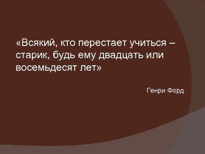  «Всякий, кто перестает учиться – старик, будь ему двадцать или восемьдесят лет» Генри