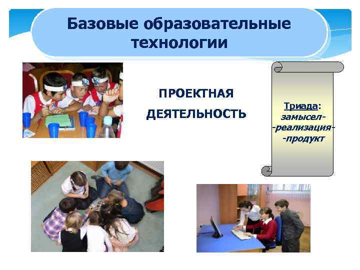 Базовые образовательные технологии ПРОЕКТНАЯ ДЕЯТЕЛЬНОСТЬ Триада: замысел-реализация-продукт 