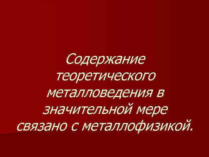 Содержание теоретического металловедения в значительной мере связано с металлофизикой. 