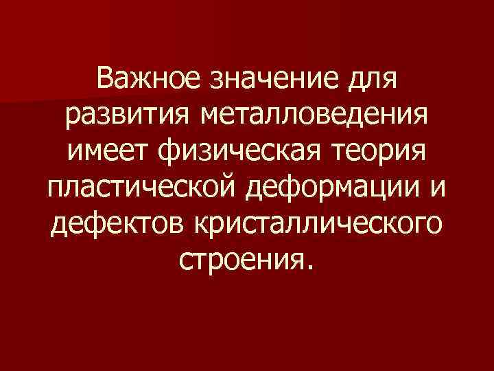 Важное значение для развития металловедения имеет физическая теория пластической деформации и дефектов кристаллического строения.