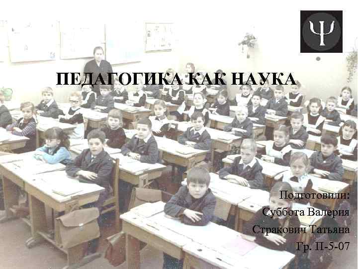 ПЕДАГОГИКА КАК НАУКА Подготовили: Суббота Валерия Стракович Татьяна Гр. П-5 -07 