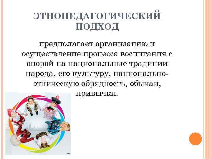 ЭТНОПЕДАГОГИЧЕСКИЙ ПОДХОД предполагает организацию и осуществление процесса воспитания с опорой на национальные традиции народа,