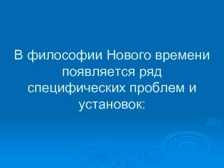 В философии Нового времени появляется ряд специфических проблем и установок: 