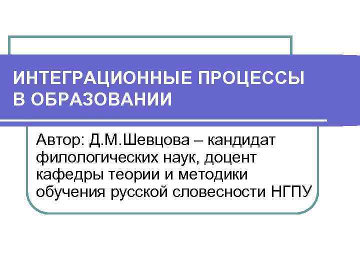 ИНТЕГРАЦИОННЫЕ ПРОЦЕССЫ В ОБРАЗОВАНИИ Автор: Д. М. Шевцова – кандидат филологических наук, доцент кафедры