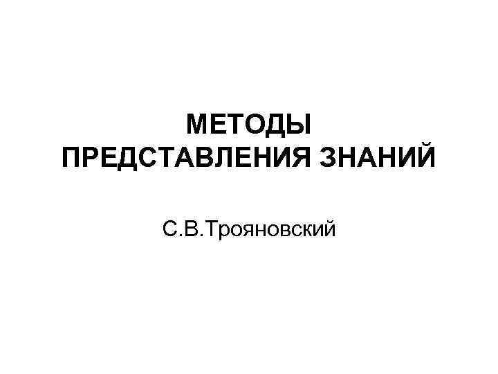 МЕТОДЫ ПРЕДСТАВЛЕНИЯ ЗНАНИЙ С. В. Трояновский 