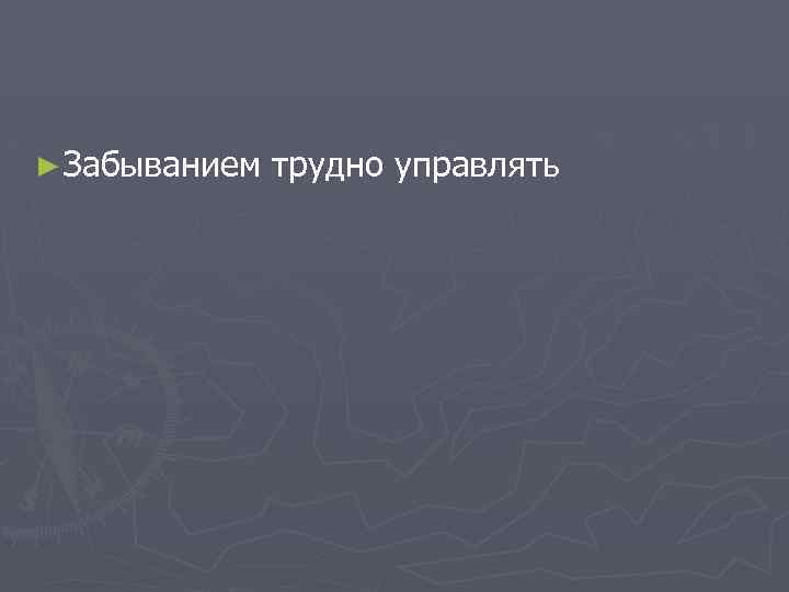 ► Забыванием трудно управлять 