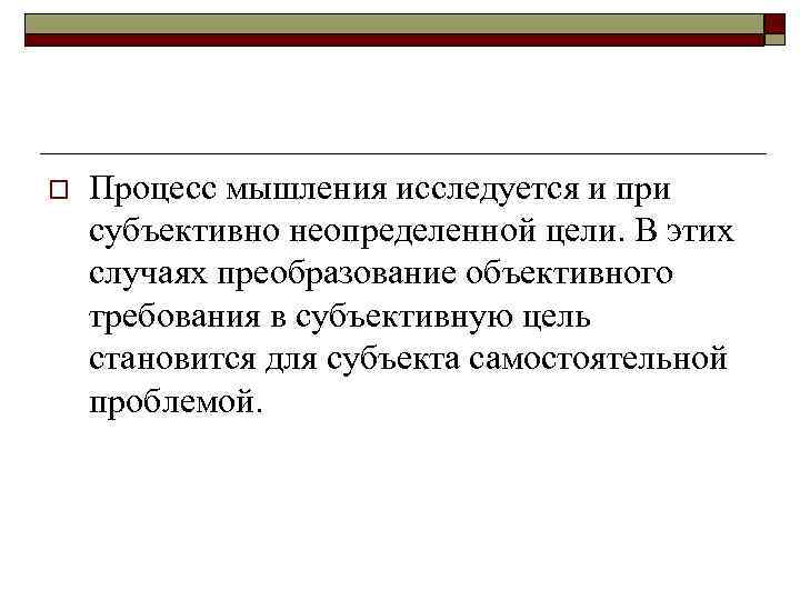 o Процесс мышления исследуется и при субъективно неопределенной цели. В этих случаях преобразование объективного