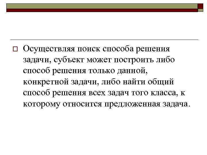 o Осуществляя поиск способа решения задачи, субъект может построить либо способ решения только данной,