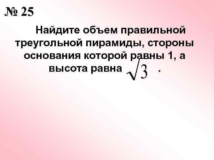 № 25 Найдите объем правильной треугольной пирамиды, стороны основания которой равны 1, а высота