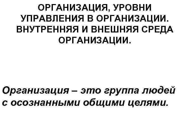 ОРГАНИЗАЦИЯ, УРОВНИ УПРАВЛЕНИЯ В ОРГАНИЗАЦИИ. ВНУТРЕННЯЯ И ВНЕШНЯЯ СРЕДА ОРГАНИЗАЦИИ. Организация – это группа