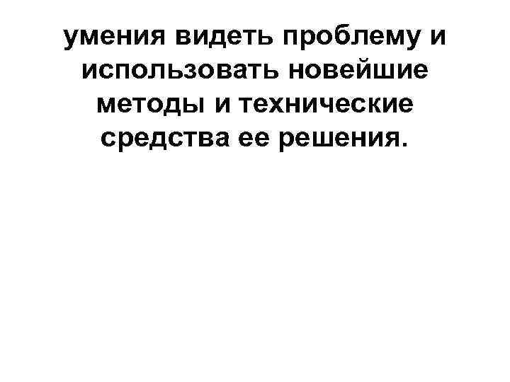 умения видеть проблему и использовать новейшие методы и технические средства ее решения. 