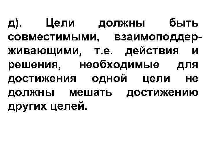 д). Цели должны быть совместимыми, взаимоподдерживающими, т. е. действия и решения, необходимые для достижения