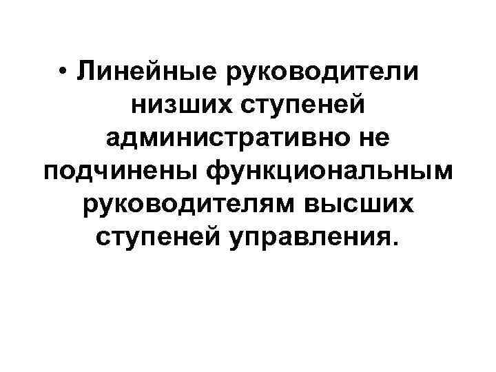  • Линейные руководители низших ступеней административно не подчинены функциональным руководителям высших ступеней управления.