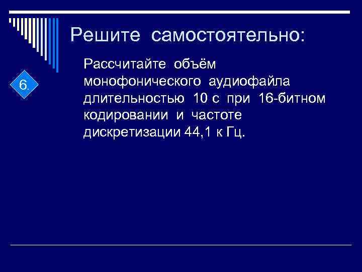 Решите самостоятельно: 6. Рассчитайте объём монофонического аудиофайла длительностью 10 с при 16 -битном кодировании