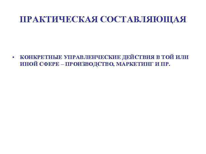 ПРАКТИЧЕСКАЯ СОСТАВЛЯЮЩАЯ • КОНКРЕТНЫЕ УПРАВЛЕНЧЕСКИЕ ДЕЙСТВИЯ В ТОЙ ИЛИ ИНОЙ СФЕРЕ – ПРОИЗВОДСТВО, МАРКЕТИНГ