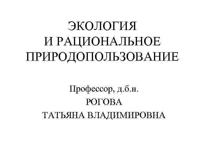 ЭКОЛОГИЯ И РАЦИОНАЛЬНОЕ ПРИРОДОПОЛЬЗОВАНИЕ Профессор, д. б. н. РОГОВА ТАТЬЯНА ВЛАДИМИРОВНА 