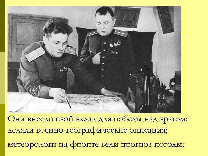 Они внесли свой вклад для победы над врагом: делали военно-географические описания; метеорологи на фронте