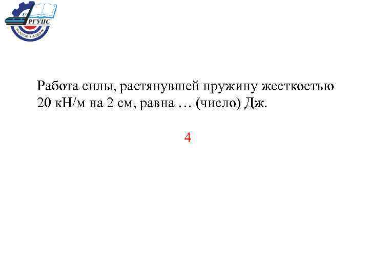 Работа силы, растянувшей пружину жесткостью 20 к. Н/м на 2 см, равна … (число)