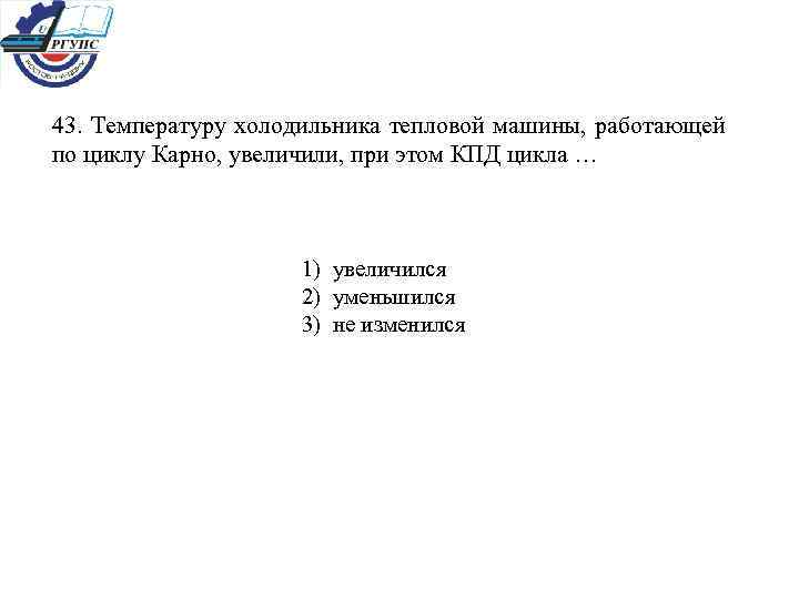 43. Температуру холодильника тепловой машины, работающей по циклу Карно, увеличили, при этом КПД цикла