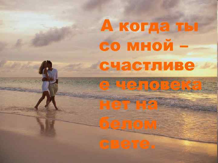 А когда ты со мной – счастливе е человека нет на белом свете. 