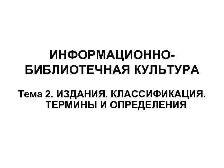 ИНФОРМАЦИОННО БИБЛИОТЕЧНАЯ КУЛЬТУРА Тема 2. ИЗДАНИЯ. КЛАССИФИКАЦИЯ. ТЕРМИНЫ И ОПРЕДЕЛЕНИЯ 