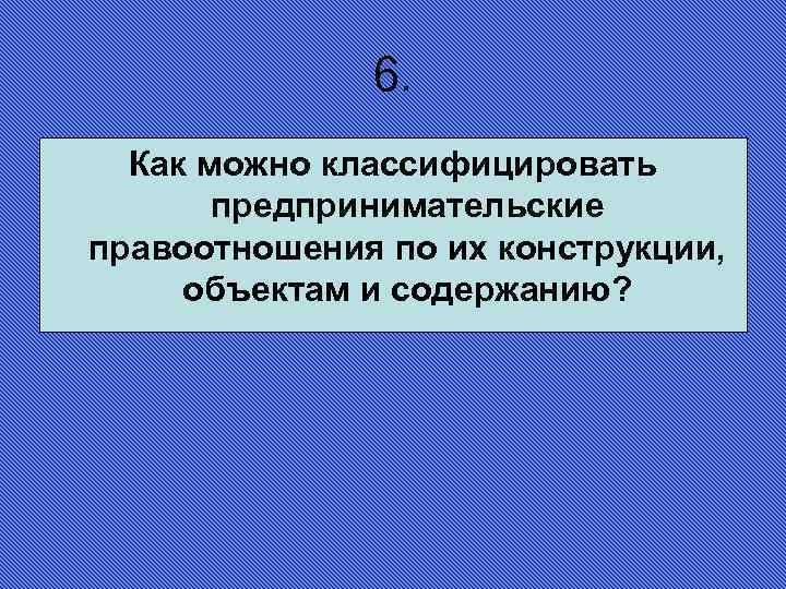 6. Как можно классифицировать предпринимательские правоотношения по их конструкции, объектам и содержанию? 