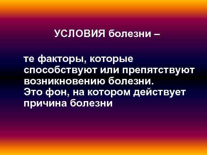  УСЛОВИЯ болезни – те факторы, которые способствуют или препятствуют возникновению болезни. Это фон,