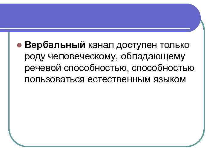 l Вербальный канал доступен только роду человеческому, обладающему речевой способностью, способностью пользоваться естественным языком